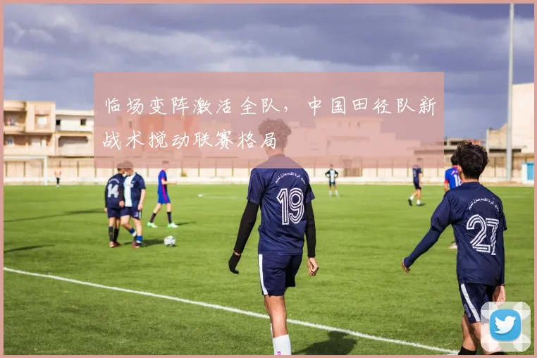 临场变阵激活全队，中国田径队新战术搅动联赛格局