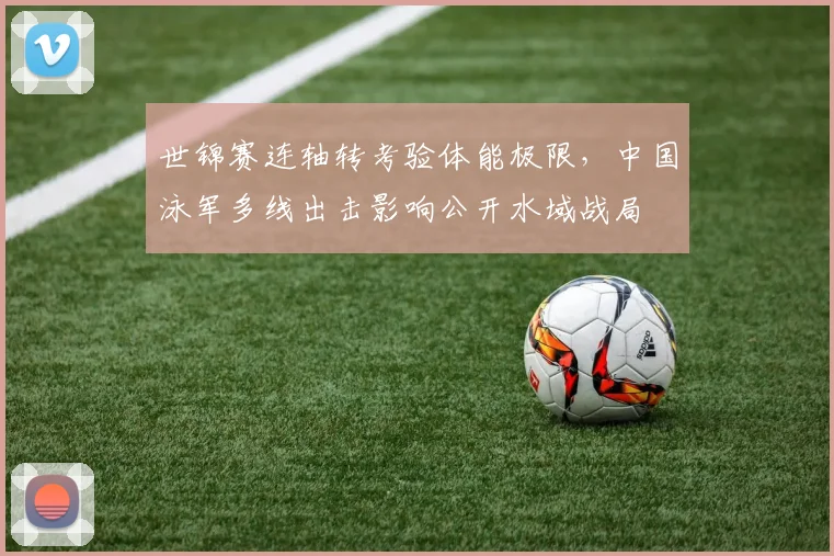 世锦赛连轴转考验体能极限，中国泳军多线出击影响公开水域战局