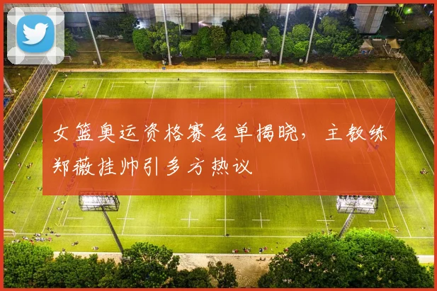 女篮奥运资格赛名单揭晓，主教练郑薇挂帅引多方热议