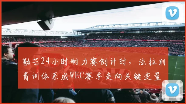 勒芒24小时耐力赛倒计时，法拉利青训体系成WEC赛季走向关键变量