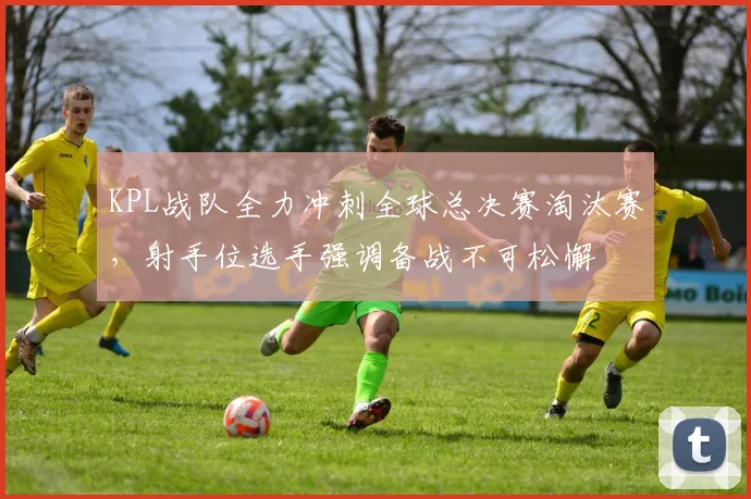 KPL战队全力冲刺全球总决赛淘汰赛，射手位选手强调备战不可松懈