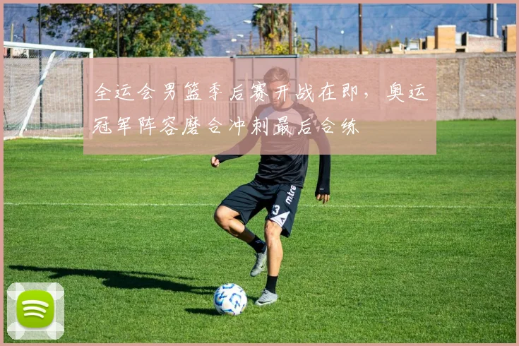 全运会男篮季后赛开战在即，奥运冠军阵容磨合冲刺最后合练