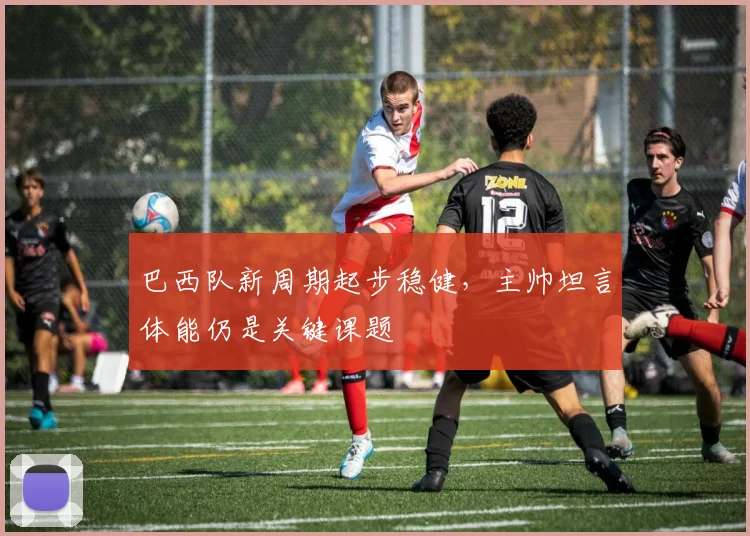巴西队新周期起步稳健，主帅坦言体能仍是关键课题
