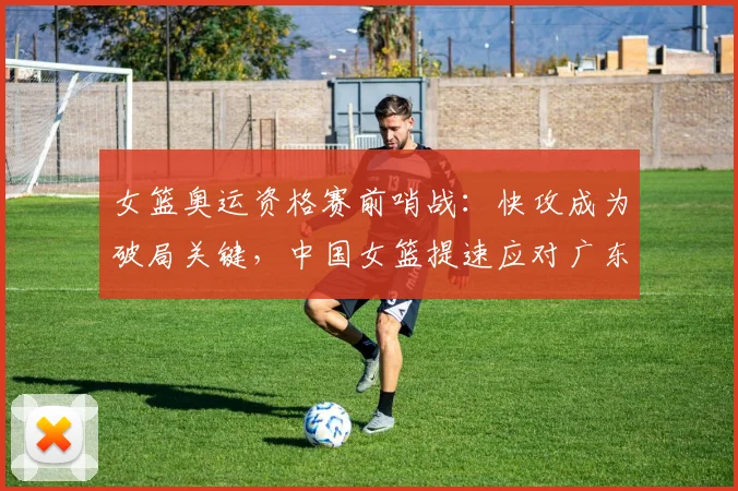 女篮奥运资格赛前哨战：快攻成为破局关键，中国女篮提速应对广东冲击