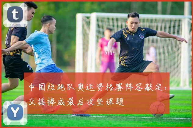 中国短跑队奥运资格赛阵容敲定，交接棒成最后攻坚课题