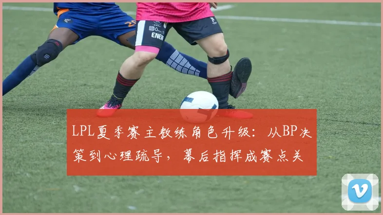 LPL夏季赛主教练角色升级：从BP决策到心理疏导，幕后指挥成赛点关键
