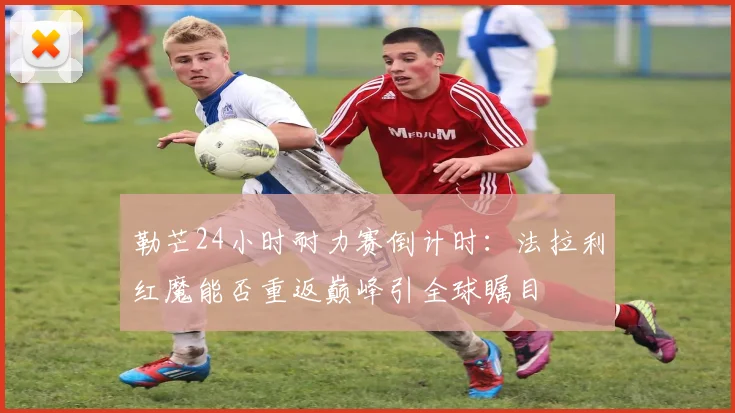 勒芒24小时耐力赛倒计时：法拉利红魔能否重返巅峰引全球瞩目