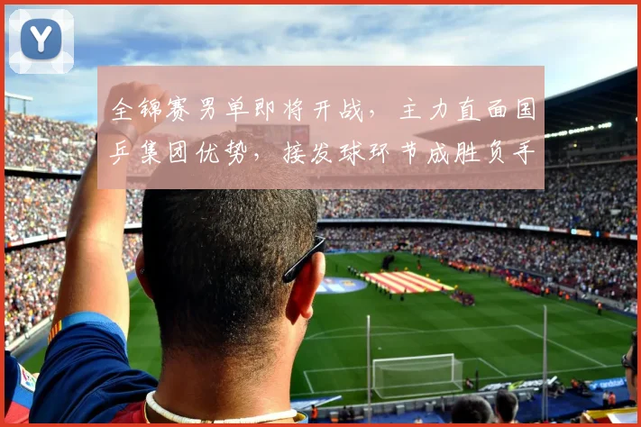 全锦赛男单即将开战，主力直面国乒集团优势，接发球环节成胜负手