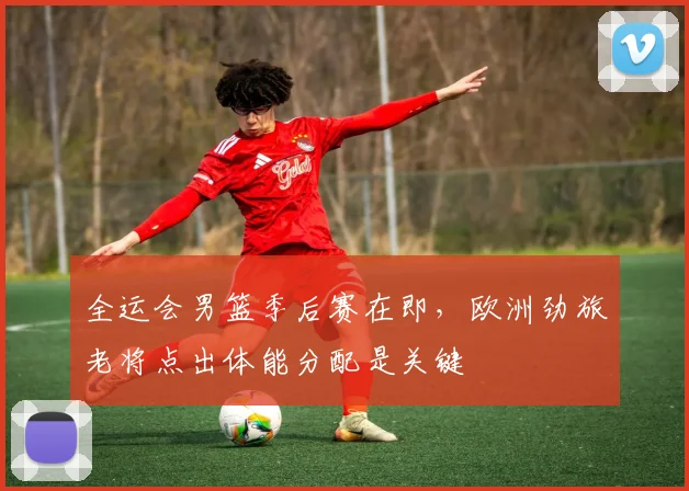 全运会男篮季后赛在即，欧洲劲旅老将点出体能分配是关键