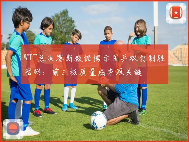 WTT总决赛新数据揭示国乒双打制胜密码，前三板质量成夺冠关键