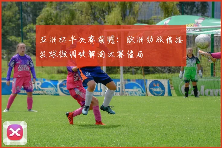 亚洲杯半决赛前瞻：欧洲劲旅借接发球微调破解淘汰赛僵局