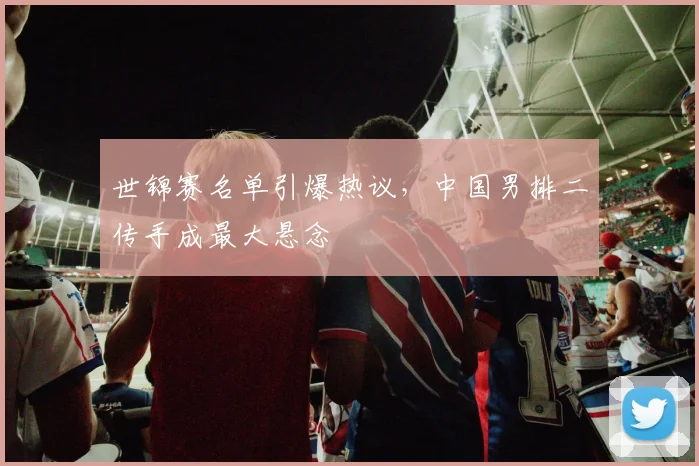 世锦赛名单引爆热议，中国男排二传手成最大悬念