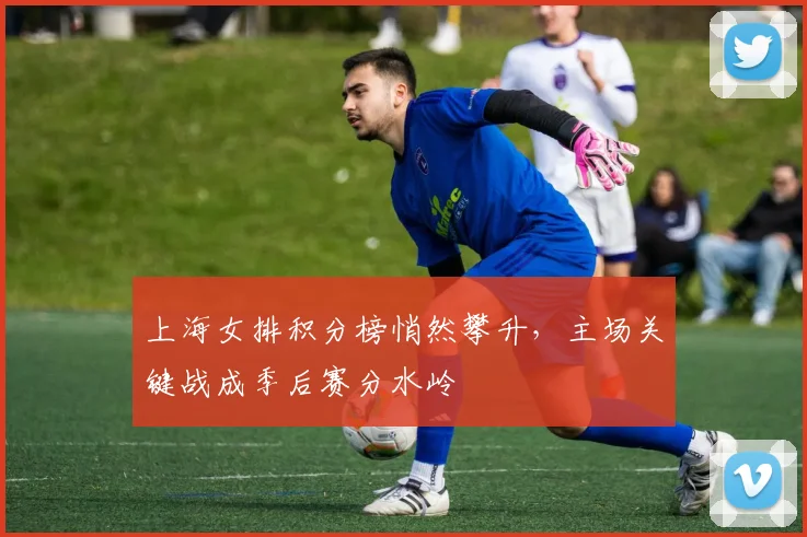 上海女排积分榜悄然攀升，主场关键战成季后赛分水岭