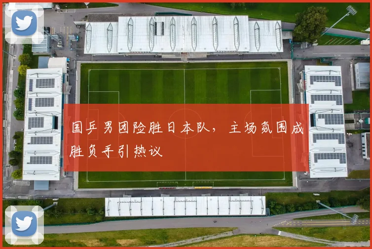 国乒男团险胜日本队，主场氛围成胜负手引热议
