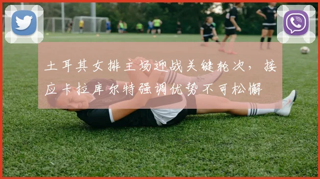 土耳其女排主场迎战关键轮次，接应卡拉库尔特强调优势不可松懈