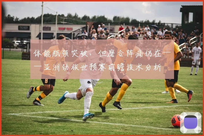 体能瓶颈突破，但磨合阵痛仍在——亚洲劲旅世预赛前瞻技术分析
