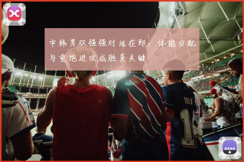 中韩男双强强对话在即，体能分配与重炮进攻成胜负关键