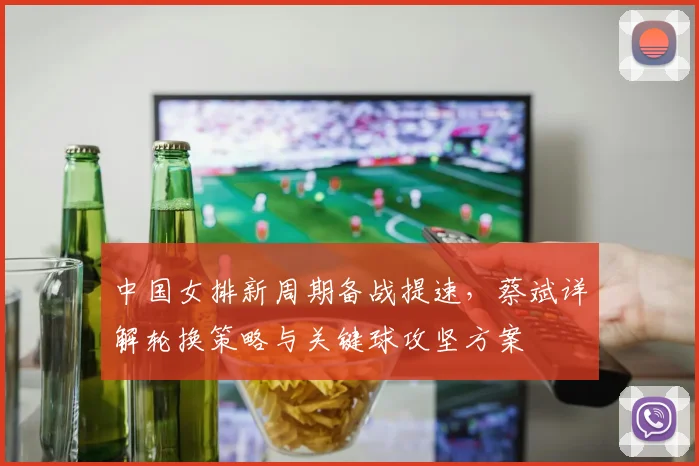 中国女排新周期备战提速，蔡斌详解轮换策略与关键球攻坚方案