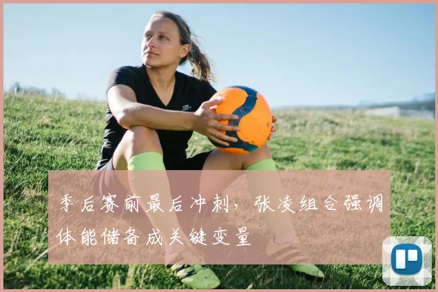季后赛前最后冲刺，张凌组合强调体能储备成关键变量