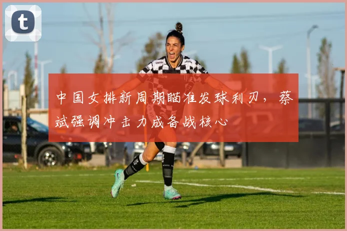 中国女排新周期瞄准发球利刃，蔡斌强调冲击力成备战核心