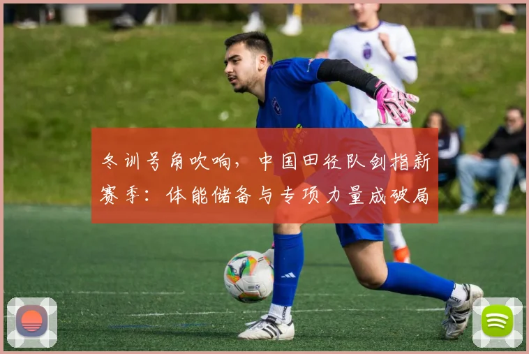 冬训号角吹响，中国田径队剑指新赛季：体能储备与专项力量成破局关键