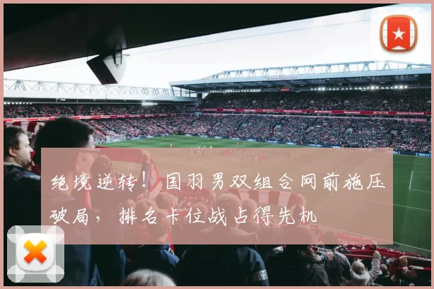 绝境逆转！国羽男双组合网前施压破局，排名卡位战占得先机