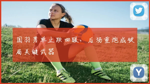 国羽男单止跌回暖，后场重炮成破局关键武器