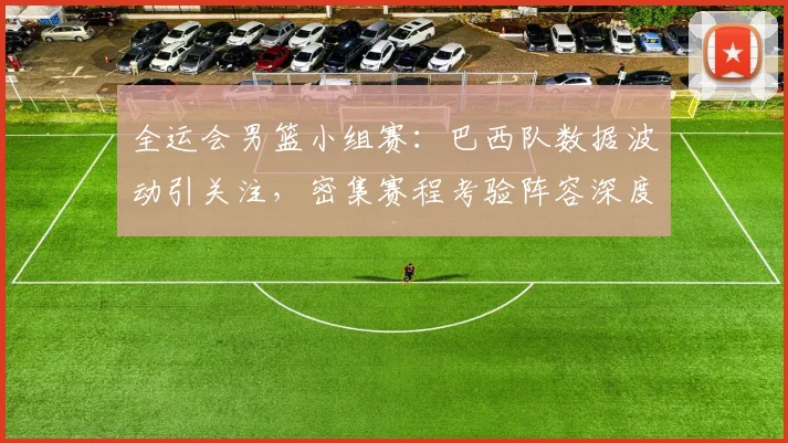 全运会男篮小组赛：巴西队数据波动引关注，密集赛程考验阵容深度