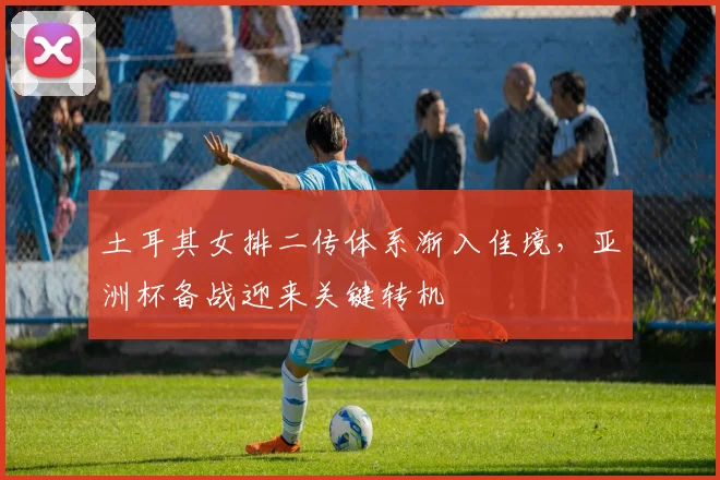 土耳其女排二传体系渐入佳境，亚洲杯备战迎来关键转机