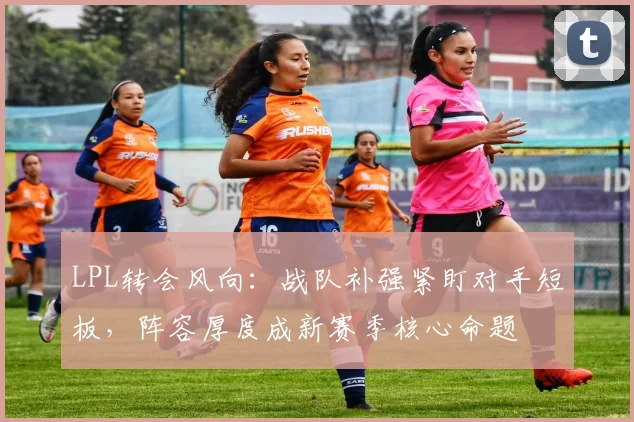 LPL转会风向：战队补强紧盯对手短板，阵容厚度成新赛季核心命题