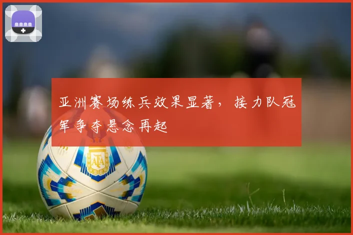 亚洲赛场练兵效果显著，接力队冠军争夺悬念再起