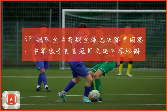 KPL战队全力备战全球总决赛季前赛，中单选手直言冠军之路不容松懈