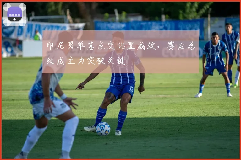 印尼男单落点变化显成效，赛后总结成主力突破关键