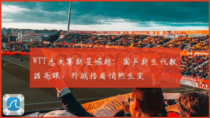 WTT总决赛新星崛起：国乒新生代数据亮眼，外战格局悄然生变