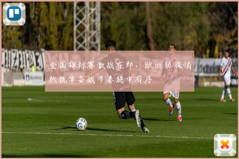 全国锦标赛激战在即，欧洲劲旅悄然抵华备战节奏稳中有序