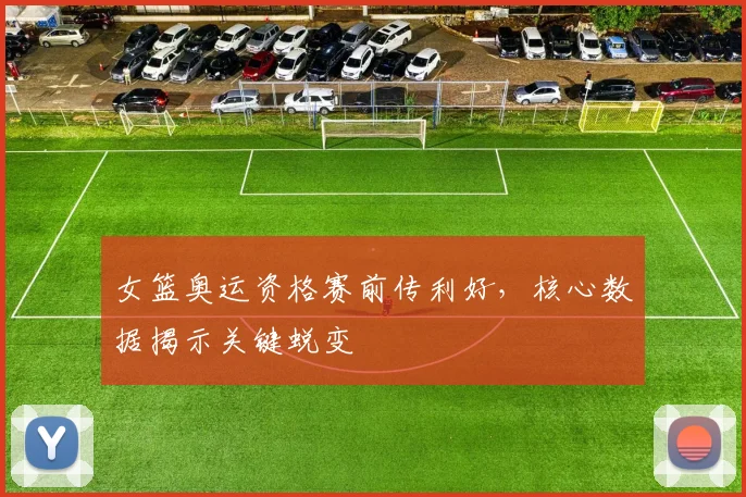 女篮奥运资格赛前传利好，核心数据揭示关键蜕变