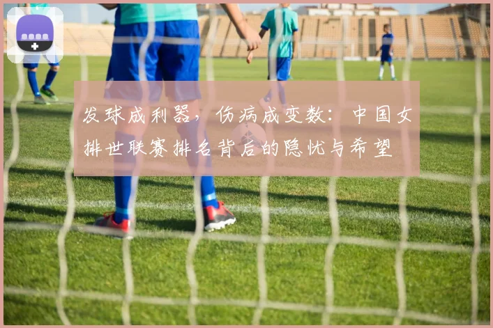 发球成利器，伤病成变数：中国女排世联赛排名背后的隐忧与希望