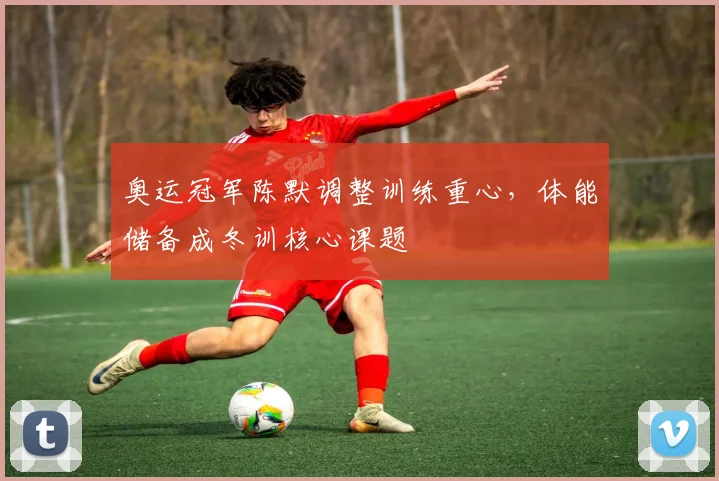 奥运冠军陈默调整训练重心，体能储备成冬训核心课题