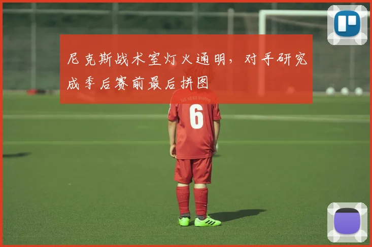 尼克斯战术室灯火通明，对手研究成季后赛前最后拼图