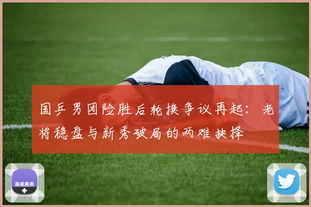 国乒男团险胜后轮换争议再起：老将稳盘与新秀破局的两难抉择