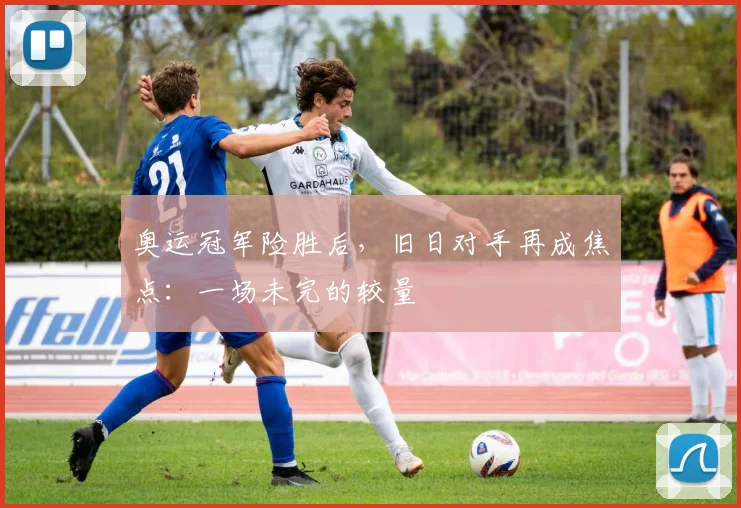 奥运冠军险胜后，旧日对手再成焦点：一场未完的较量