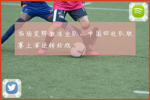 临场变阵激活全队，中国田径队联赛上演逆转好戏